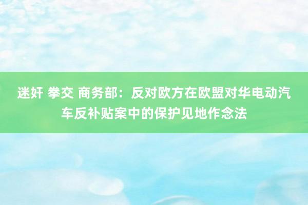 迷奸 拳交 商务部：反对欧方在欧盟对华电动汽车反补贴案中的保护见地作念法