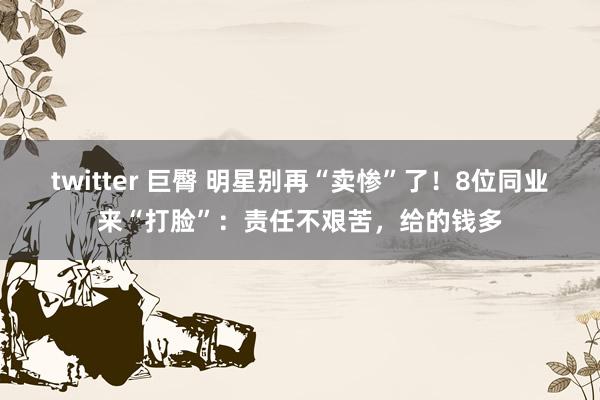 twitter 巨臀 明星别再“卖惨”了！8位同业来“打脸”：责任不艰苦，给的钱多