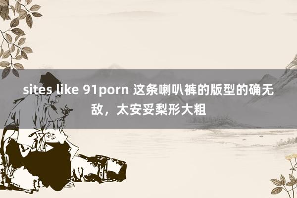 sites like 91porn 这条喇叭裤的版型的确无敌，太安妥梨形大粗