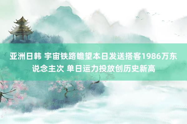 亚洲日韩 宇宙铁路瞻望本日发送搭客1986万东说念主次 单日运力投放创历史新高