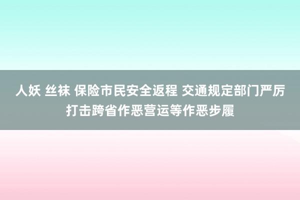 人妖 丝袜 保险市民安全返程 交通规定部门严厉打击跨省作恶营运等作恶步履