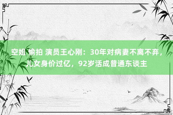 空姐 偷拍 演员王心刚：30年对病妻不离不弃，儿女身价过亿，92岁活成普通东谈主