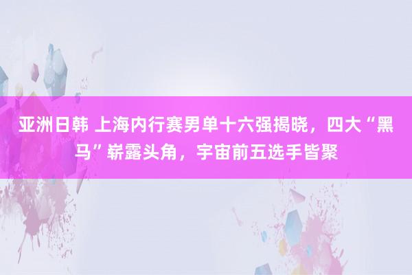 亚洲日韩 上海内行赛男单十六强揭晓，四大“黑马”崭露头角，宇宙前五选手皆聚