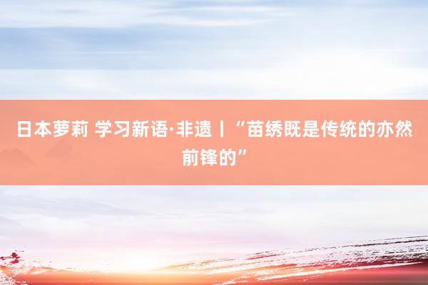 日本萝莉 学习新语·非遗丨“苗绣既是传统的亦然前锋的”