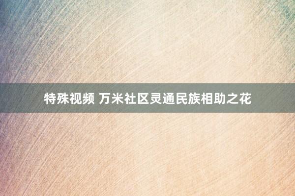 特殊视频 万米社区灵通民族相助之花