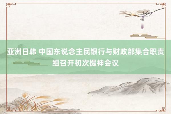 亚洲日韩 中国东说念主民银行与财政部集合职责组召开初次提神会议