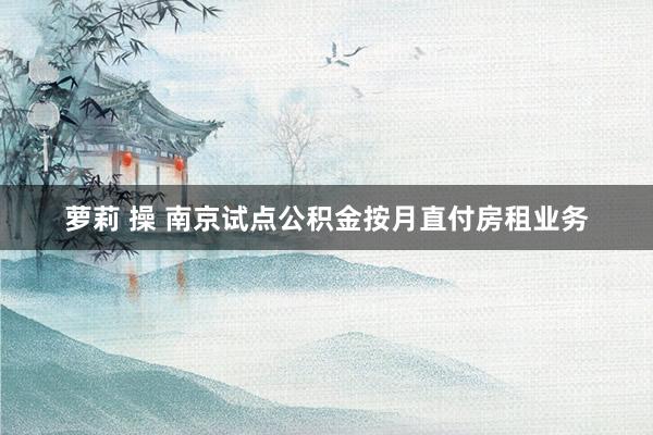 萝莉 操 南京试点公积金按月直付房租业务