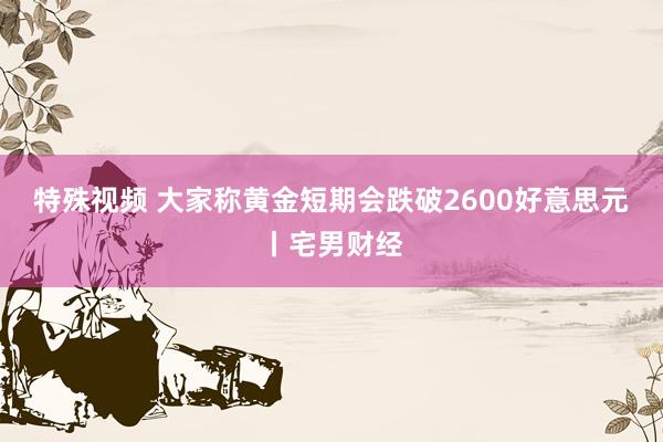 特殊视频 大家称黄金短期会跌破2600好意思元丨宅男财经