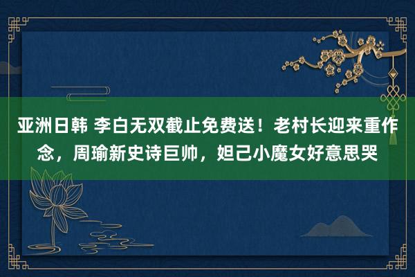 亚洲日韩 李白无双截止免费送！老村长迎来重作念，周瑜新史诗巨帅，妲己小魔女好意思哭