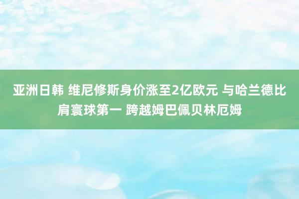 亚洲日韩 维尼修斯身价涨至2亿欧元 与哈兰德比肩寰球第一 跨越姆巴佩贝林厄姆