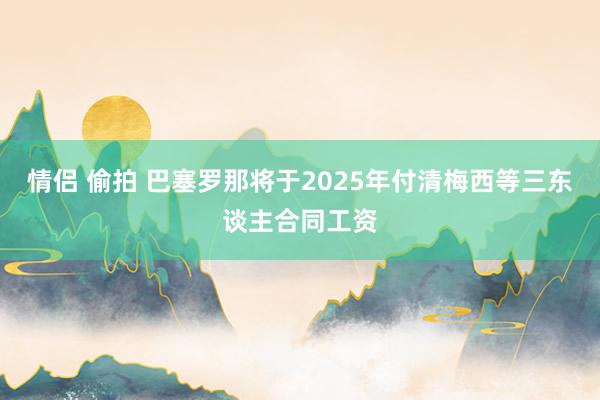 情侣 偷拍 巴塞罗那将于2025年付清梅西等三东谈主合同工资