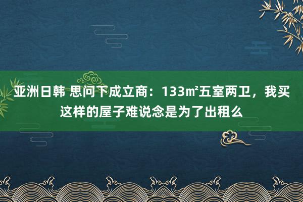 亚洲日韩 思问下成立商：133㎡五室两卫，我买这样的屋子难说念是为了出租么