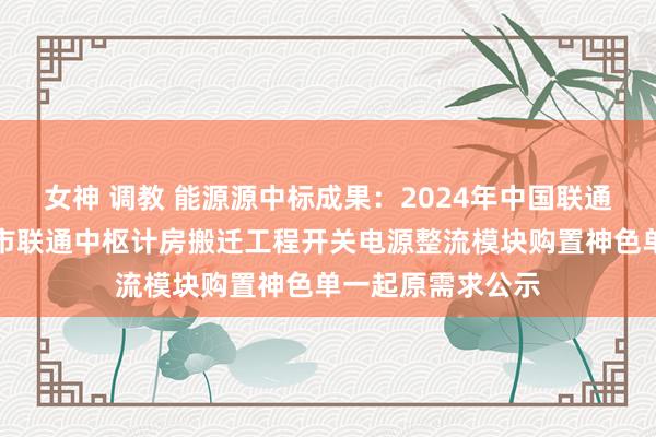 女神 调教 能源源中标成果：2024年中国联通黑龙江黑河北安市联通中枢计房搬迁工程开关电源整流模块购置神色单一起原需求公示