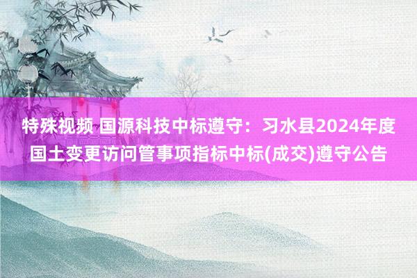 特殊视频 国源科技中标遵守：习水县2024年度国土变更访问管事项指标中标(成交)遵守公告