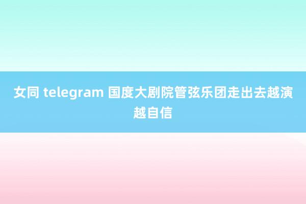 女同 telegram 国度大剧院管弦乐团走出去越演越自信