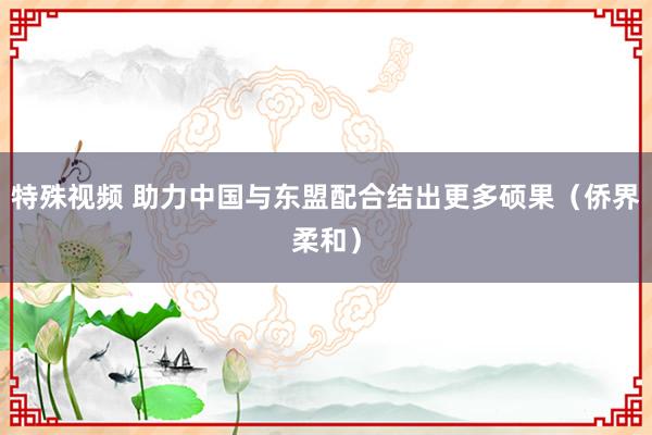 特殊视频 助力中国与东盟配合结出更多硕果（侨界柔和）