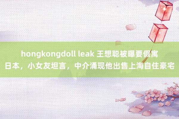 hongkongdoll leak 王想聪被曝要假寓日本，小女友坦言，中介涌现他出售上海自住豪宅