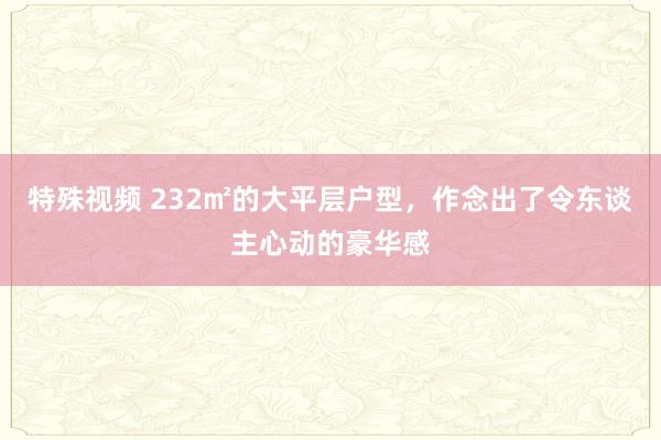 特殊视频 232㎡的大平层户型，作念出了令东谈主心动的豪华感