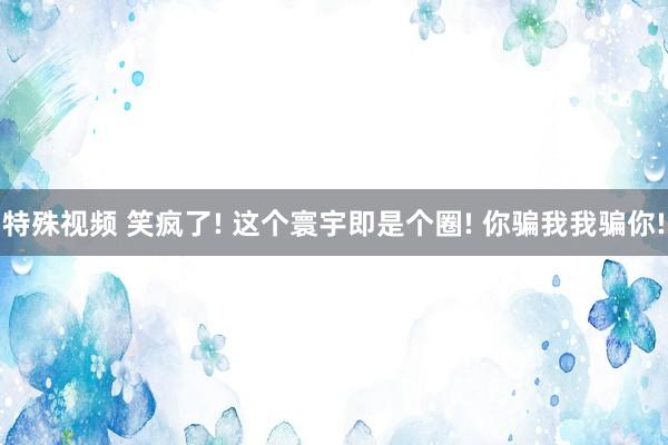 特殊视频 笑疯了! 这个寰宇即是个圈! 你骗我我骗你!