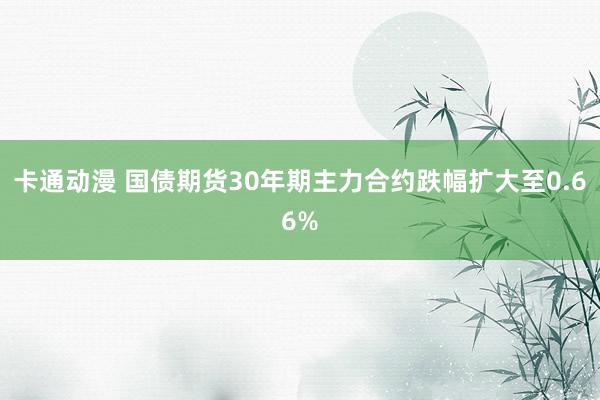 卡通动漫 国债期货30年期主力合约跌幅扩大至0.66%