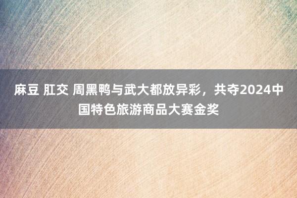 麻豆 肛交 周黑鸭与武大都放异彩，共夺2024中国特色旅游商品大赛金奖