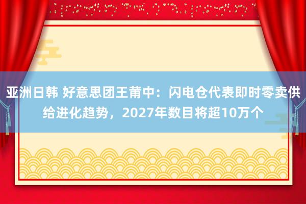 亚洲日韩 好意思团王莆中：闪电仓代表即时零卖供给进化趋势，2027年数目将超10万个