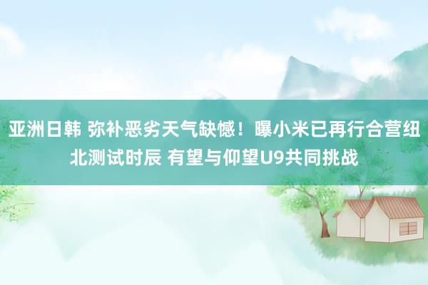 亚洲日韩 弥补恶劣天气缺憾！曝小米已再行合营纽北测试时辰 有望与仰望U9共同挑战