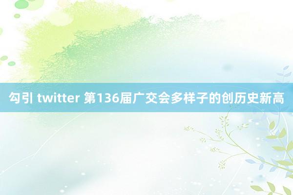 勾引 twitter 第136届广交会多样子的创历史新高