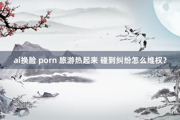 ai换脸 porn 旅游热起来 碰到纠纷怎么维权？