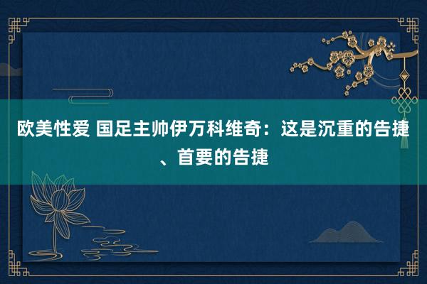 欧美性爱 国足主帅伊万科维奇：这是沉重的告捷、首要的告捷