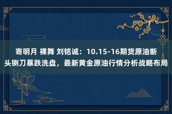 寄明月 裸舞 刘铭诚：10.15-16期货原油断头铡刀暴跌洗盘，最新黄金原油行情分析战略布局