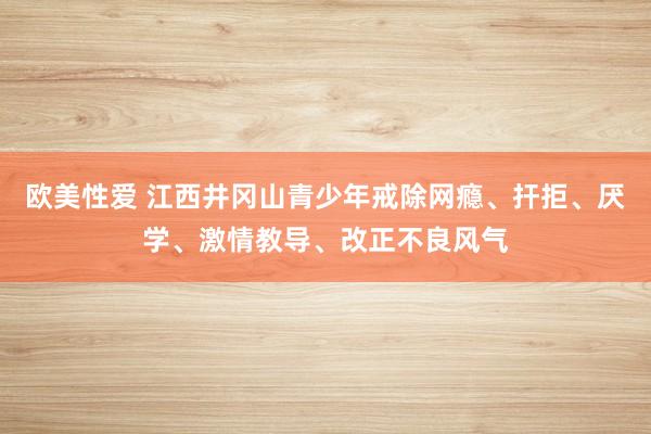 欧美性爱 江西井冈山青少年戒除网瘾、扞拒、厌学、激情教导、改正不良风气