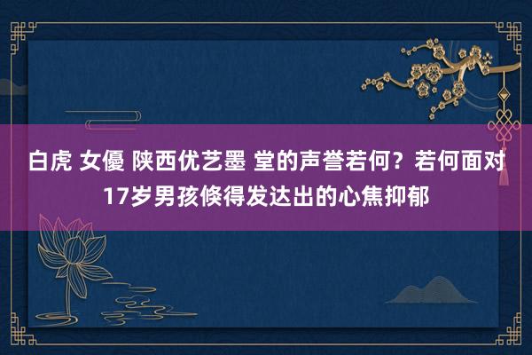 白虎 女優 陕西优艺墨 堂的声誉若何？若何面对17岁男孩倏得发达出的心焦抑郁