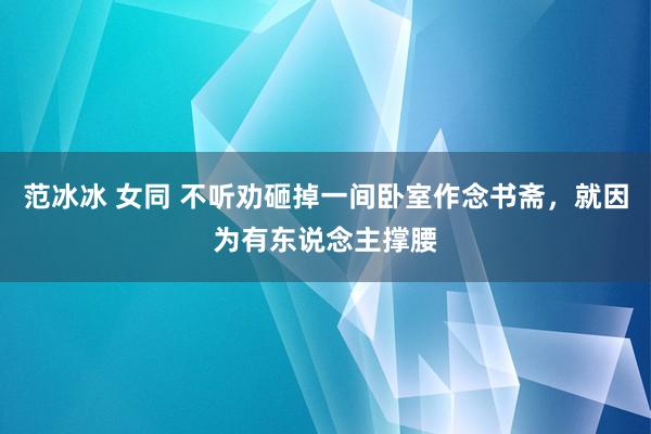 范冰冰 女同 不听劝砸掉一间卧室作念书斋，就因为有东说念主撑腰