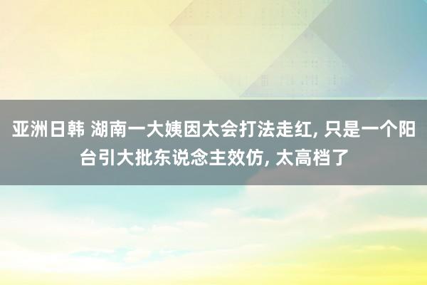 亚洲日韩 湖南一大姨因太会打法走红， 只是一个阳台引大批东说念主效仿， 太高档了