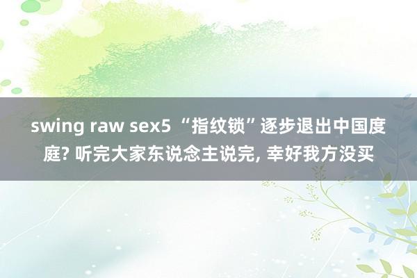 swing raw sex5 “指纹锁”逐步退出中国度庭? 听完大家东说念主说完， 幸好我方没买