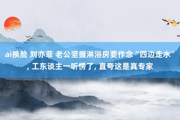 ai换脸 刘亦菲 老公坚握淋浴房要作念“四边走水”， 工东谈主一听愣了， 直夸这是真专家