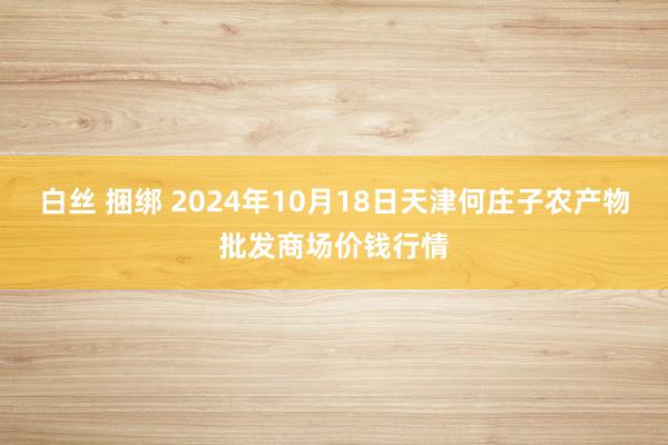 白丝 捆绑 2024年10月18日天津何庄子农产物批发商场价钱行情