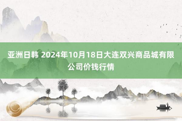 亚洲日韩 2024年10月18日大连双兴商品城有限公司价钱行情