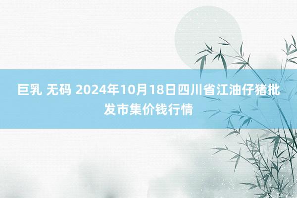 巨乳 无码 2024年10月18日四川省江油仔猪批发市集价钱行情