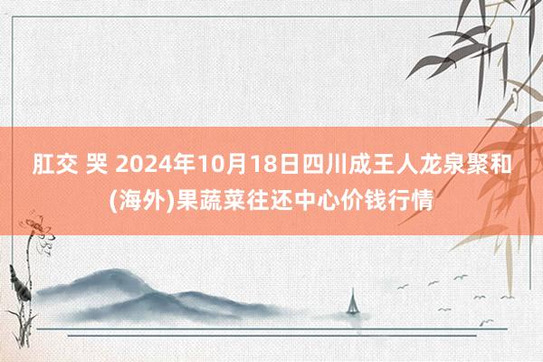 肛交 哭 2024年10月18日四川成王人龙泉聚和(海外)果蔬菜往还中心价钱行情