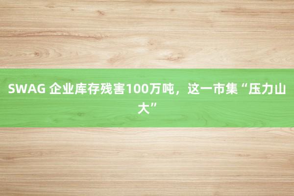 SWAG 企业库存残害100万吨，这一市集“压力山大”