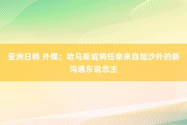 亚洲日韩 外媒：哈马斯或将任命来自加沙外的新沟通东说念主