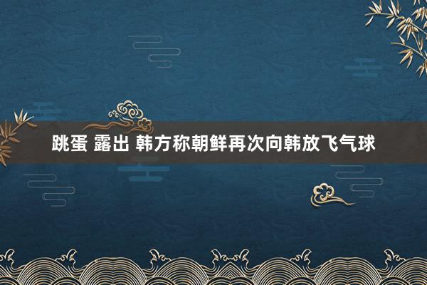 跳蛋 露出 韩方称朝鲜再次向韩放飞气球