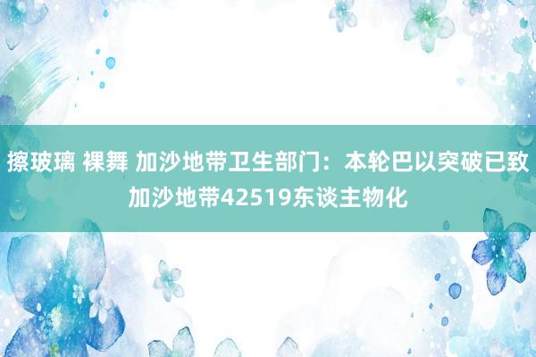 擦玻璃 裸舞 加沙地带卫生部门：本轮巴以突破已致加沙地带42519东谈主物化