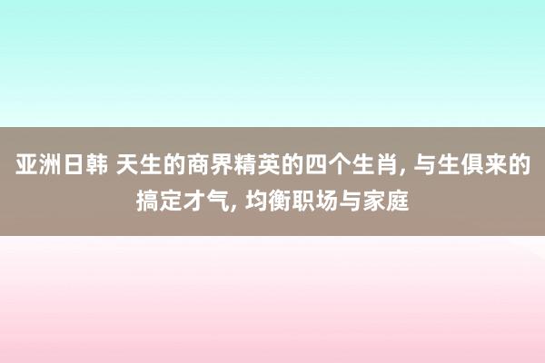 亚洲日韩 天生的商界精英的四个生肖， 与生俱来的搞定才气， 均衡职场与家庭