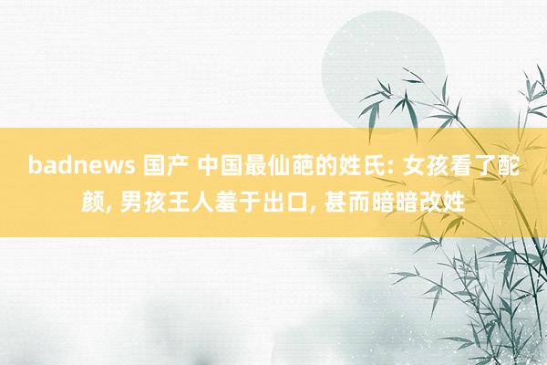 badnews 国产 中国最仙葩的姓氏: 女孩看了酡颜， 男孩王人羞于出口， 甚而暗暗改姓