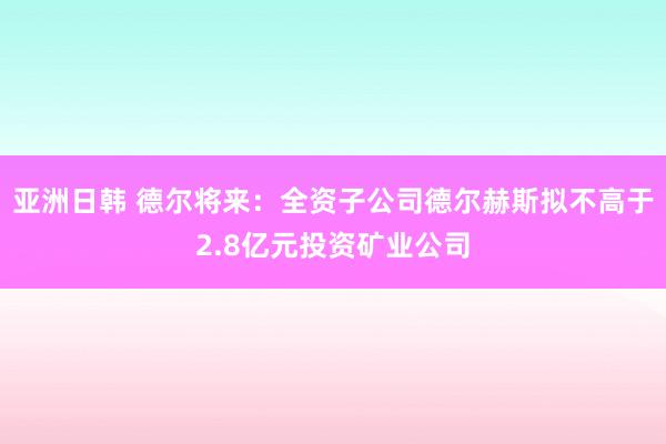 亚洲日韩 德尔将来：全资子公司德尔赫斯拟不高于2.8亿元投资矿业公司