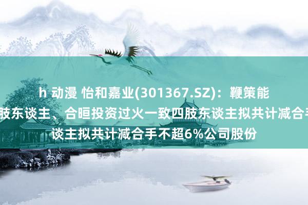 h 动漫 怡和嘉业(301367.SZ)：鞭策能金公司过火一致四肢东谈主、合晅投资过火一致四肢东谈主拟共计减合手不超6%公司股份