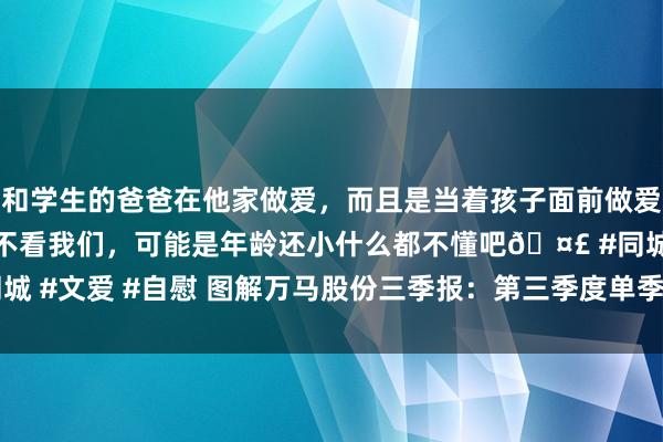 和学生的爸爸在他家做爱，而且是当着孩子面前做爱，太刺激了，孩子完全不看我们，可能是年龄还小什么都不懂吧🤣 #同城 #文爱 #自慰 图解万马股份三季报：第三季度单季净利润同比减74.98%